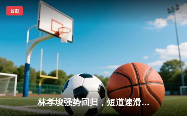 林孝埈强势回归，短道速滑世界杯上海站中国队揽获两金一银