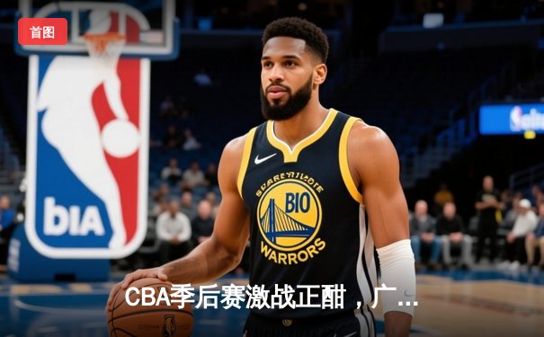 CBA季后赛激战正酣，广东宏远加时逆转浙江广厦挺进半决赛