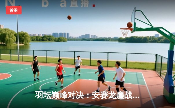 羽坛巅峰对决：安赛龙鏖战三局险胜石宇奇，新加坡公开赛男单决赛上演极限逆转