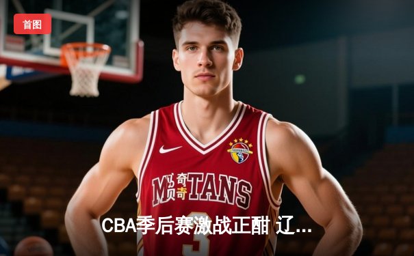 CBA季后赛激战正酣 辽宁本钢加时险胜广东华南虎挺进总决赛