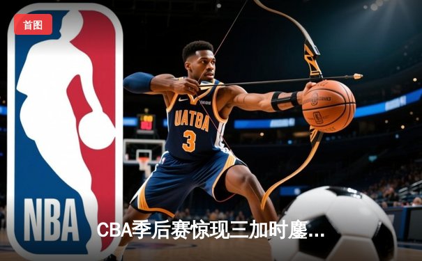 CBA季后赛惊现三加时鏖战 广州龙狮逆转浙江稠州金租创历史