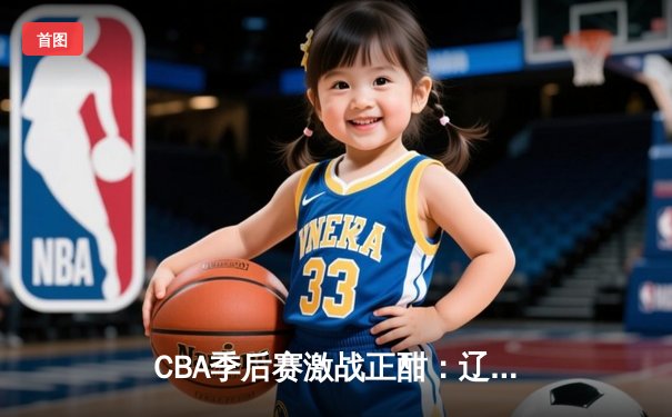 CBA季后赛激战正酣：辽宁本钢加时险胜广东宏远，赵继伟砍下33分率队夺赛点