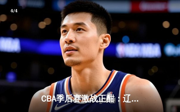 CBA季后赛激战正酣：辽宁本钢加时险胜广东宏远，赵继伟砍下33分率队夺赛点 - 4