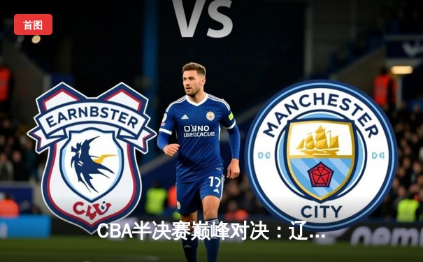 CBA半决赛巅峰对决：辽宁本钢加时力克广东宏远，总比分3-2晋级总决赛