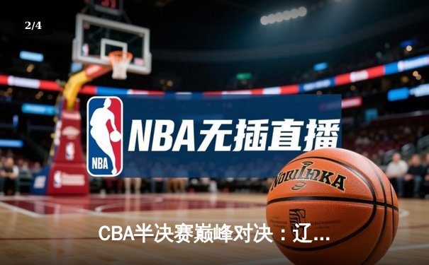 CBA半决赛巅峰对决：辽宁本钢加时力克广东宏远，总比分3-2晋级总决赛 - 2