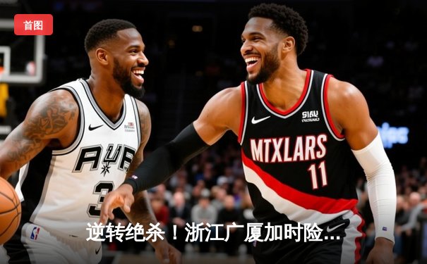 逆转绝杀！浙江广厦加时险胜广东宏远，胡金秋35+18主宰内线